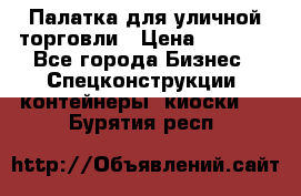 Палатка для уличной торговли › Цена ­ 6 000 - Все города Бизнес » Спецконструкции, контейнеры, киоски   . Бурятия респ.